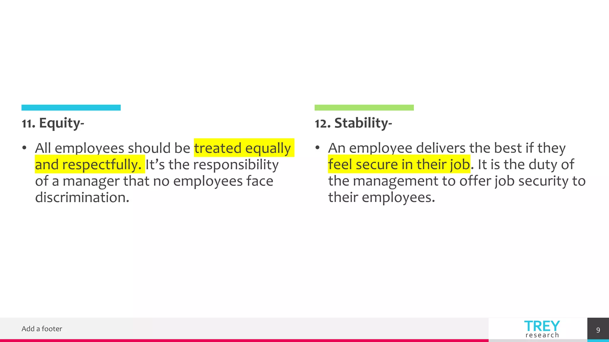 TREY
research
11. Equity-
• All employees should be treated equally
and respectfully. It’s the responsibility
of a manager that no employees face
discrimination.
12. Stability-
• An employee delivers the best if they
feel secure in their job. It is the duty of
the management to offer job security to
their employees.
Add a footer 9
 