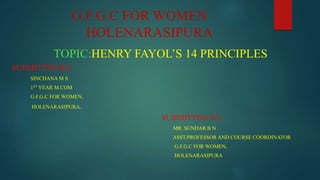 G.F.G.C FOR WOMEN
HOLENARASIPURA
TOPIC:HENRY FAYOL’S 14 PRINCIPLES
SUBMITTED BY,
SINCHANA M S
1ST YEAR M.COM
G.F.G.C FOR WOMEN,
HOLENARASIPURA.
SUBMITTED TO,
MR. SUNDAR B N
ASST.PROFESSOR AND COURSE COORDINATOR
G.F.G.C FOR WOMEN,
HOLENARASIPURA
 