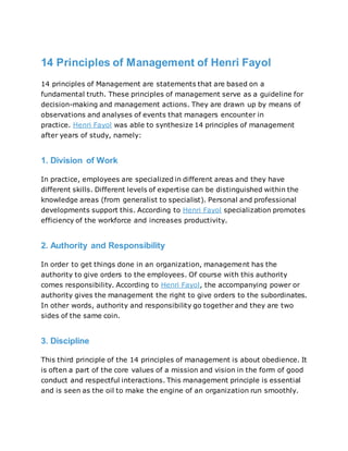 14 Principles of Management of Henri Fayol
14 principles of Management are statements that are based on a
fundamental truth. These principles of management serve as a guideline for
decision-making and management actions. They are drawn up by means of
observations and analyses of events that managers encounter in
practice. Henri Fayol was able to synthesize 14 principles of management
after years of study, namely:
1. Division of Work
In practice, employees are specialized in different areas and they have
different skills. Different levels of expertise can be distinguished within the
knowledge areas (from generalist to specialist). Personal and professional
developments support this. According to Henri Fayol specialization promotes
efficiency of the workforce and increases productivity.
2. Authority and Responsibility
In order to get things done in an organization, management has the
authority to give orders to the employees. Of course with this authority
comes responsibility. According to Henri Fayol, the accompanying power or
authority gives the management the right to give orders to the subordinates.
In other words, authority and responsibility go together and they are two
sides of the same coin.
3. Discipline
This third principle of the 14 principles of management is about obedience. It
is often a part of the core values of a mission and vision in the form of good
conduct and respectful interactions. This management principle is essential
and is seen as the oil to make the engine of an organization run smoothly.
 