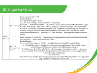 Shampo Revitize
Shampo
revitize
Uji coba pH
Bahan persiapankertas PH
Langkah-langkah
1Celupkan kertas ph ke shampo
2Lakukan perbandingan hasil dengan kertas keterangan pH
HasilPH 5rambut normal PH4.55.5memiliki khasiat perbaikan kutikula.Kesehatan kulit kepala
& rambut memiliki PH 5.0-5.5. Ketika PH>5.6maka akan memiliki keuntungan untuk pertumbuhan
mikroba di kulit kepalam kemampuan menangkal bateri kulit kepala akan berkurang,akan terasa gatal, di
saat yang sama juga akan muncul ketombe,rambut kering, mudah patah,masa pertumbuhan rambut
berkurang,kerusakan kutikulaketika PH<5.0lebih berminyakmenganggu kecepata pertumbuhan
rambut.
bersih,
Menyingkirkan
minyak
Bahan persiapan2 gelas kimiamelawan ketombedapat memilih sunsilk menghilangkan ketombe
dan kerontokankertas penyerap minyakjarum
Langkah-langkah
1Isi 2 gelas kimia dengan air 20-30mlmasukkan shampoo sebesar biji kedelai ke dalam
2Setelah diaduk meratagunakan alat suntik untuk memompa larutantarik suntikan keatas
kemudian larutan di dalam sana masukkan lagi kedalam gelasulangi 3x
3Oleskan minyak di sekitar gelas kimiasebagai pengganti minyak dalam rambutbilas dengan
sampo yang telah dicampur air,kemudian gunakan kertas minyak,tempelkan pada area yg tadi dioles
minyak, kemidian lihat hasilnya:
HasilRevitize
Ginger Nourishing shampoo dapat menghilangkan minyak, membersihkan dengan baik, cocok digunakan
bagi kulit kepala berminyak dan musim panas
 