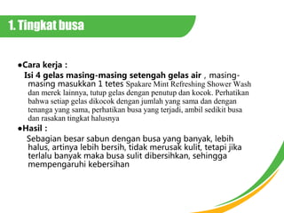 1. Tingkat busa
Cara kerja
Isi 4 gelas masing-masing setengah gelas airmasing-
masing masukkan 1 tetes Spakare Mint Refreshing Shower Wash
dan merek lainnya, tutup gelas dengan penutup dan kocok. Perhatikan
bahwa setiap gelas dikocok dengan jumlah yang sama dan dengan
tenanga yang sama, perhatikan busa yang terjadi, ambil sedikit busa
dan rasakan tingkat halusnya
Hasil
Sebagian besar sabun dengan busa yang banyak, lebih
halus, artinya lebih bersih, tidak merusak kulit, tetapi jika
terlalu banyak maka busa sulit dibersihkan, sehingga
mempengaruhi kebersihan
 