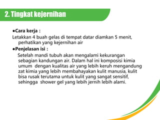 2. Tingkat kejernihan
Cara kerja
Letakkan 4 buah gelas di tempat datar diamkan 5 menit,
perhatikan yang kejernihan air
Penjelasan isi
Setelah mandi tubuh akan mengalami kekurangan
sebagian kandungan air. Dalam hal ini komposisi kimia
umum dengan kualitas air yang lebih keruh mengandung
zat kimia yang lebih membahayakan kulit manusia, kulit
bisa rusak terutama untuk kulit yang sangat sensitif,
sehingga shower gel yang lebih jernih lebih alami.
 