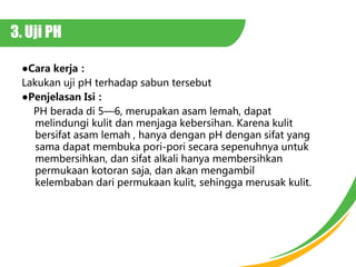 3. Uji PH
Cara kerja
Lakukan uji pH terhadap sabun tersebut
Penjelasan Isi
PH berada di 56, merupakan asam lemah, dapat
melindungi kulit dan menjaga kebersihan. Karena kulit
bersifat asam lemah , hanya dengan pH dengan sifat yang
sama dapat membuka pori-pori secara sepenuhnya untuk
membersihkan, dan sifat alkali hanya membersihkan
permukaan kotoran saja, dan akan mengambil
kelembaban dari permukaan kulit, sehingga merusak kulit.
 