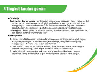 4 Tingkat larutan garam
Cara kerja
Cuci 4 gelas dan keringkanambi sedikit garam dapur masukkan dalam gelasambil
setetes sabunaduk dengan tusuk gigiperhatikan apakah garam mencair atau
menggumpalkemudian tambahkan air bersih kedalam setiap gelasperhatikan
perubahan airkocok sedikitperhatikan apakah ada residu yang tertinggal.
tutup gelaskocok gelas 3-4 x keatas bawahdiamkan semenitcek kejernihan air
dan apakah garam dapur menjadi larut
Isi Penjelasan
1Sabun memiliki kegunaan untuk melarutkan garam, sehingga sabun lebih bagus,
artinya dapat dengan cepat menghilangkan keringat, tetapi sebaliknya yang
menggumpal artinya kualitas sabun tidaklah baik
2Jika setelah ditambah air terdapat residutidak larut seutuhnyamaka tingkat
kebersihannya kurangtidak dapat membilas keringat sepenuhnya
3Kejernihan air membuktikan kekuatan untuk membasmi keringat tingkat
kejernihan tinggi menandakan dapat menyingkirkan keringat lebih banyak.
 
