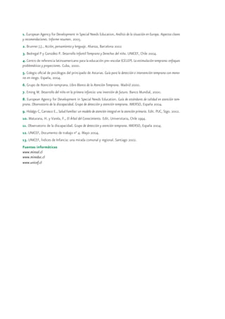 1. European Agency for Development in Special Needs Education, Análisis de la situación en Europa. Aspectos claves
y recomendaciones. Informe resumen. 2005.
2. Brunner J.J., Acción, pensamiento y lenguaje. Alianza, Barcelona 2002
3. Bedregal P y González P. Desarrollo Infantil Temprano y Derechos del niño. UNICEF, Chile 2004.
4. Centro de referencia latinoamericano para la educación pre–escolar (CELEP). La estimulación temprana: enfoques
problemáticas y proyecciones. Cuba, 2000.
5. Colegio oficial de psicólogos del principado de Asturias. Guía para la detección e intervención temprana con meno-
res en riesgo. España, 2004.
6. Grupo de Atención temprana. Libro Blanco de la Atención Temprana. Madrid 2000.
7. Eming M. Desarrollo del niño en la primera infancia: una inversión de futuro. Banco Mundial, 2000.
8. European Agency for Development in Special Needs Education. Guía de estándares de calidad en atención tem-
prana. Observatorio de la discapacidad. Grupo de detección y atención temprana. IMERSO, España 2004.
9. Hidalgo C, Carrasco E., Salud Familiar: un modelo de atención integral en la atención primaria. Edit. PUC, Stgo. 2002.
10. Maturana, H. y Varela, F., El Árbol del Conocimiento. Edit. Universitaria, Chile 1994.
11. Observatorio de la discapacidad. Grupo de detección y atención temprana. IMERSO, España 2004.
12. UNICEF, Documento de trabajo n° 4. Mayo 2004.
13. UNICEF, Índices de Infancia: una mirada comunal y regional. Santiago 2002.
Fuentes informáticas
www.minsal.cl
www.mineduc.cl
www.unicef.cl
 