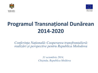 Programul Transnațional Dunărean 
2014-2020 
Conferința Națională: Cooperarea transfrontalieră: 
realizări și perspective pentru Republica Molodova 
31 octombrie 2014, 
Chișinău, Republica Moldova 
 