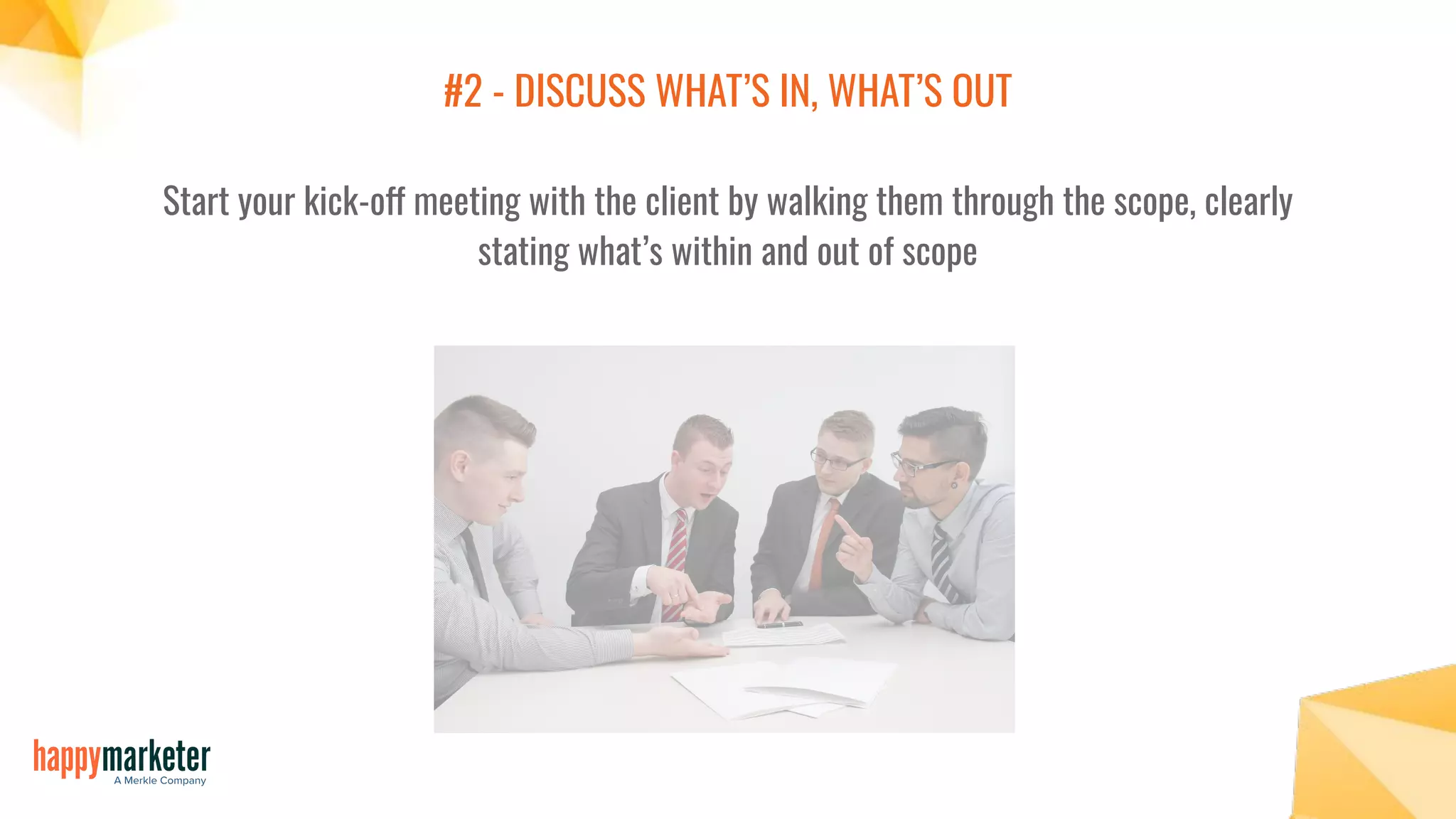 #2 - DISCUSS WHAT’S IN, WHAT’S OUT
Start your kick-off meeting with the client by walking them through the scope, clearly
stating what’s within and out of scope
 