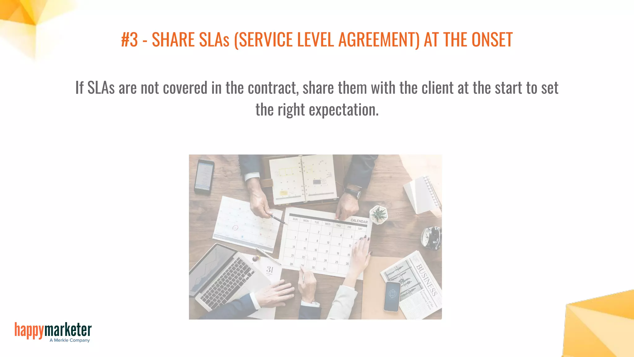 #3 - SHARE SLAs (SERVICE LEVEL AGREEMENT) AT THE ONSET
If SLAs are not covered in the contract, share them with the client at the start to set
the right expectation.
 