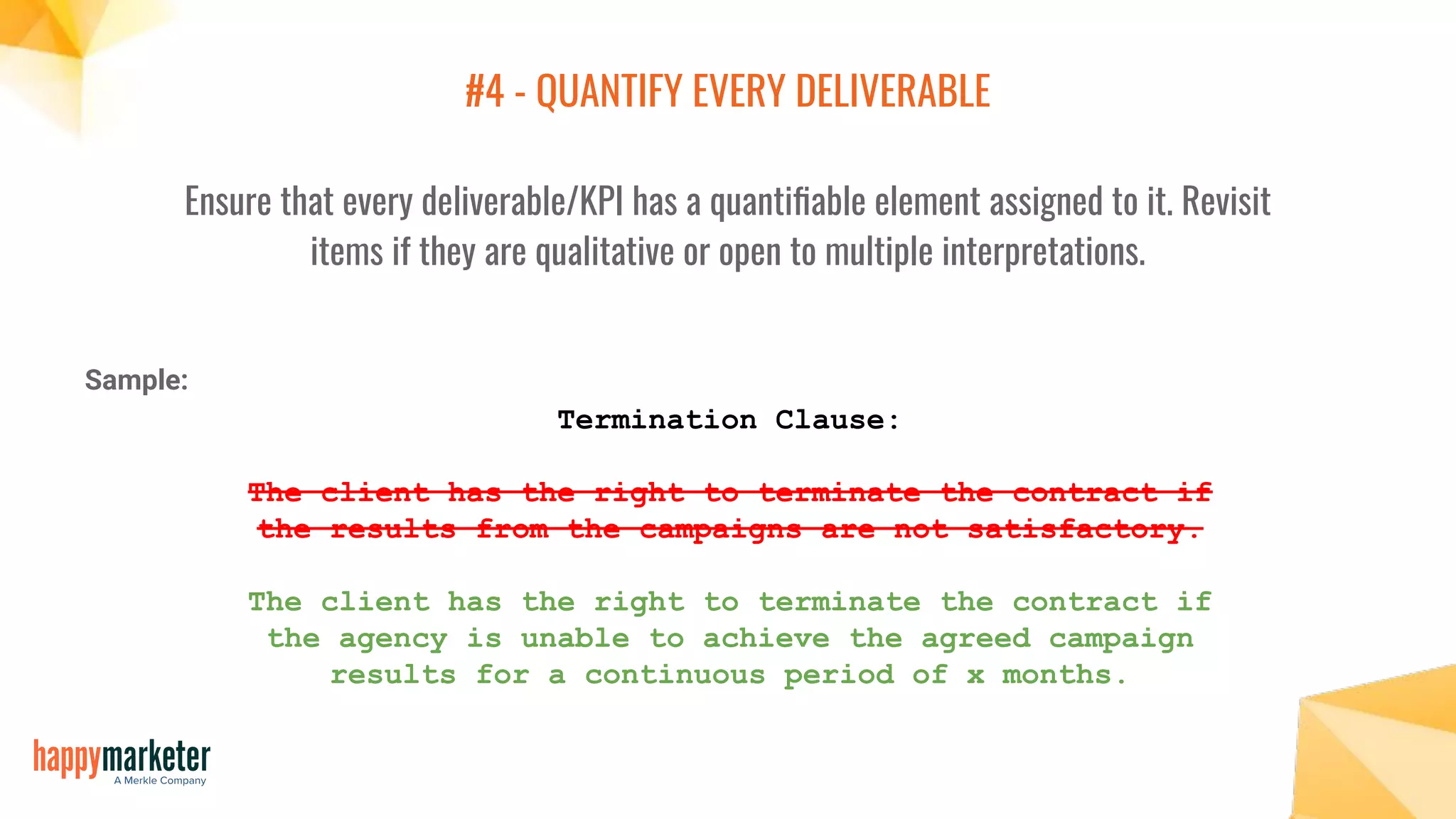 #4 - QUANTIFY EVERY DELIVERABLE
Ensure that every deliverable/KPI has a quantiﬁable element assigned to it. Revisit
items if they are qualitative or open to multiple interpretations.
Termination Clause:
The client has the right to terminate the contract if
the results from the campaigns are not satisfactory.
The client has the right to terminate the contract if
the agency is unable to achieve the agreed campaign
results for a continuous period of x months.
Sample:
 