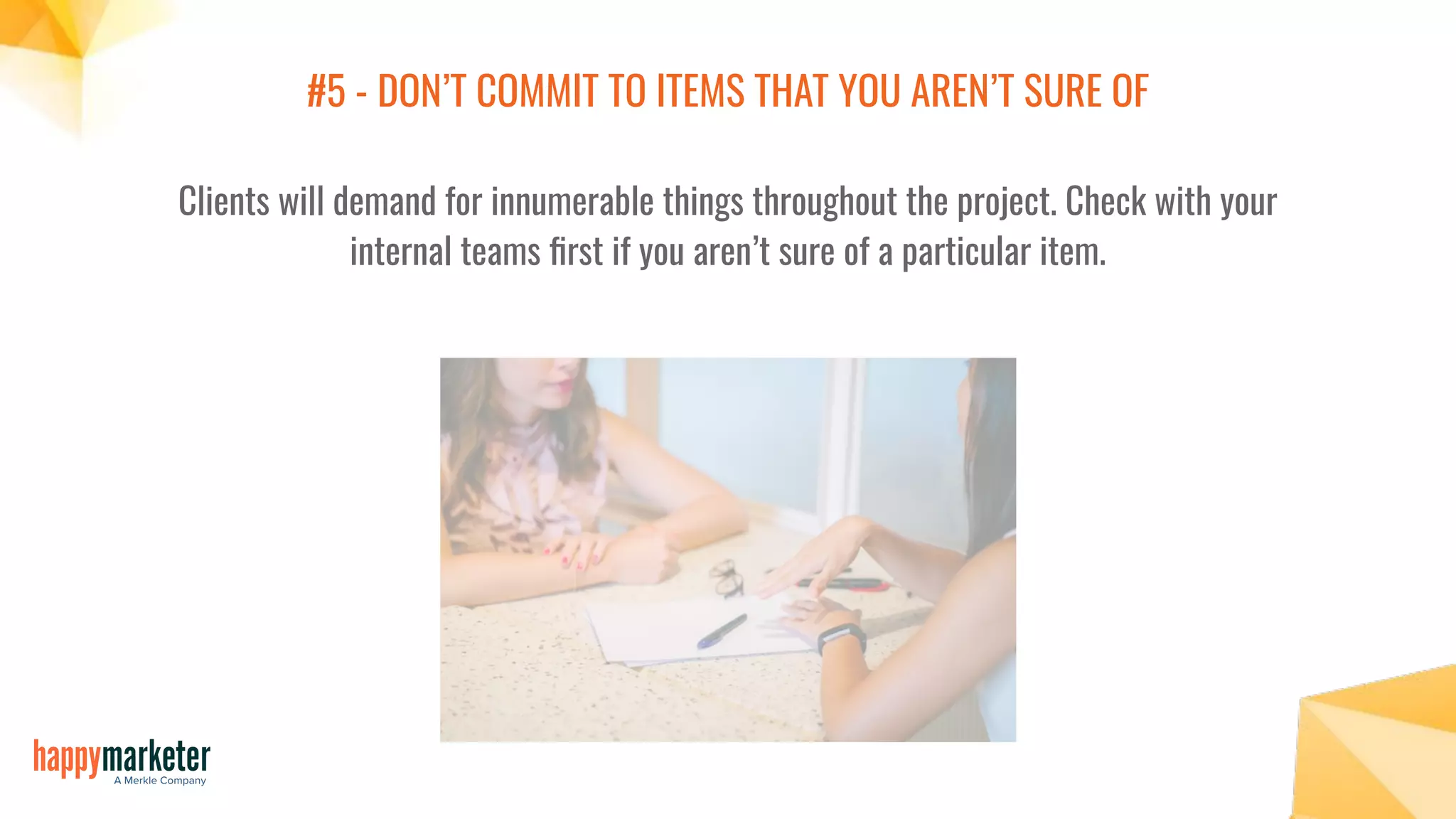 #5 - DON’T COMMIT TO ITEMS THAT YOU AREN’T SURE OF
Clients will demand for innumerable things throughout the project. Check with your
internal teams ﬁrst if you aren’t sure of a particular item.
 