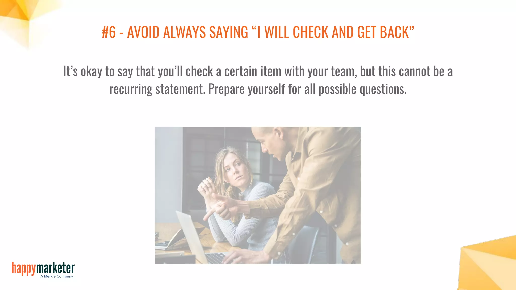 #6 - AVOID ALWAYS SAYING “I WILL CHECK AND GET BACK”
It’s okay to say that you’ll check a certain item with your team, but this cannot be a
recurring statement. Prepare yourself for all possible questions.
 