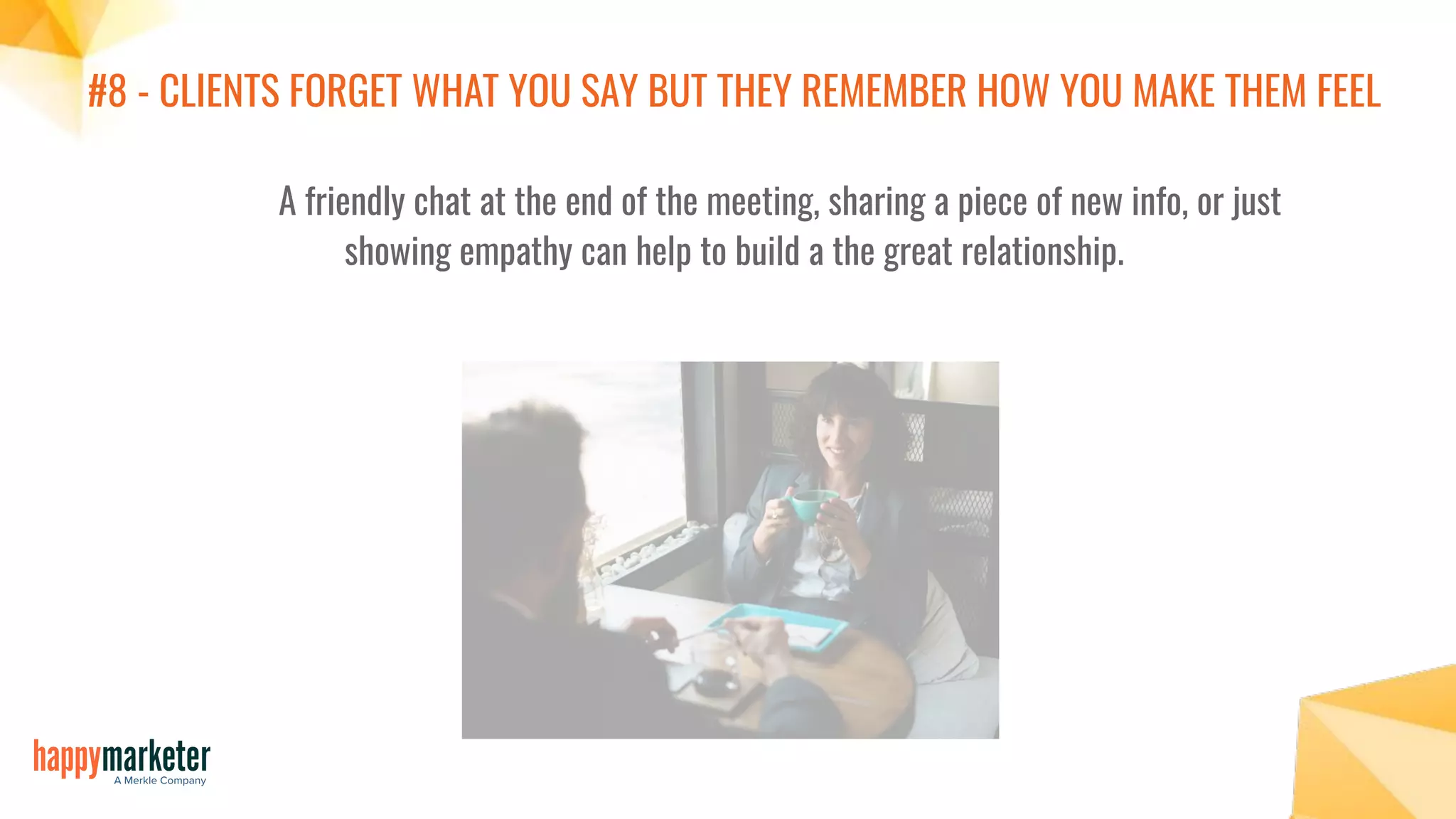 #8 - CLIENTS FORGET WHAT YOU SAY BUT THEY REMEMBER HOW YOU MAKE THEM FEEL
A friendly chat at the end of the meeting, sharing a piece of new info, or just
showing empathy can help to build a the great relationship.
 