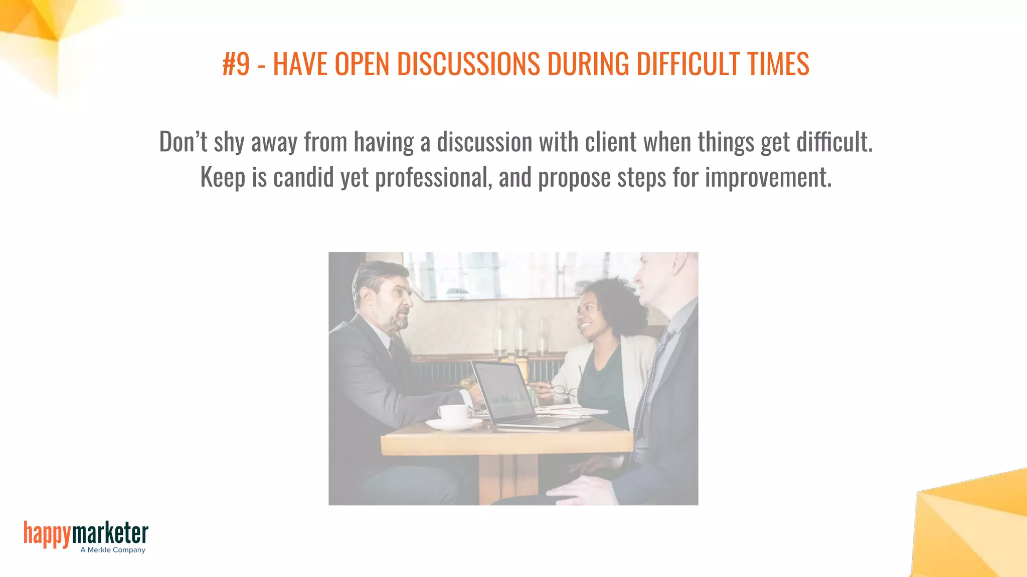 #9 - HAVE OPEN DISCUSSIONS DURING DIFFICULT TIMES
Don’t shy away from having a discussion with client when things get difficult.
Keep is candid yet professional, and propose steps for improvement.
 