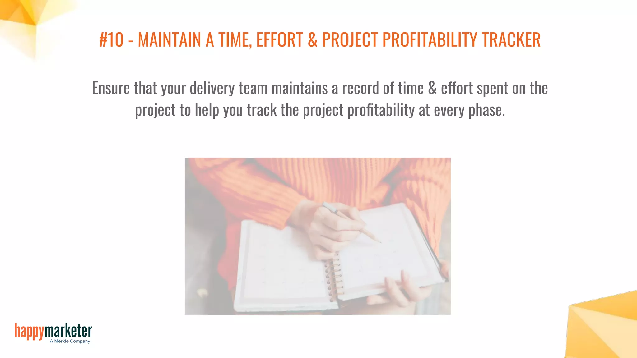 #10 - MAINTAIN A TIME, EFFORT & PROJECT PROFITABILITY TRACKER
Ensure that your delivery team maintains a record of time & effort spent on the
project to help you track the project proﬁtability at every phase.
 