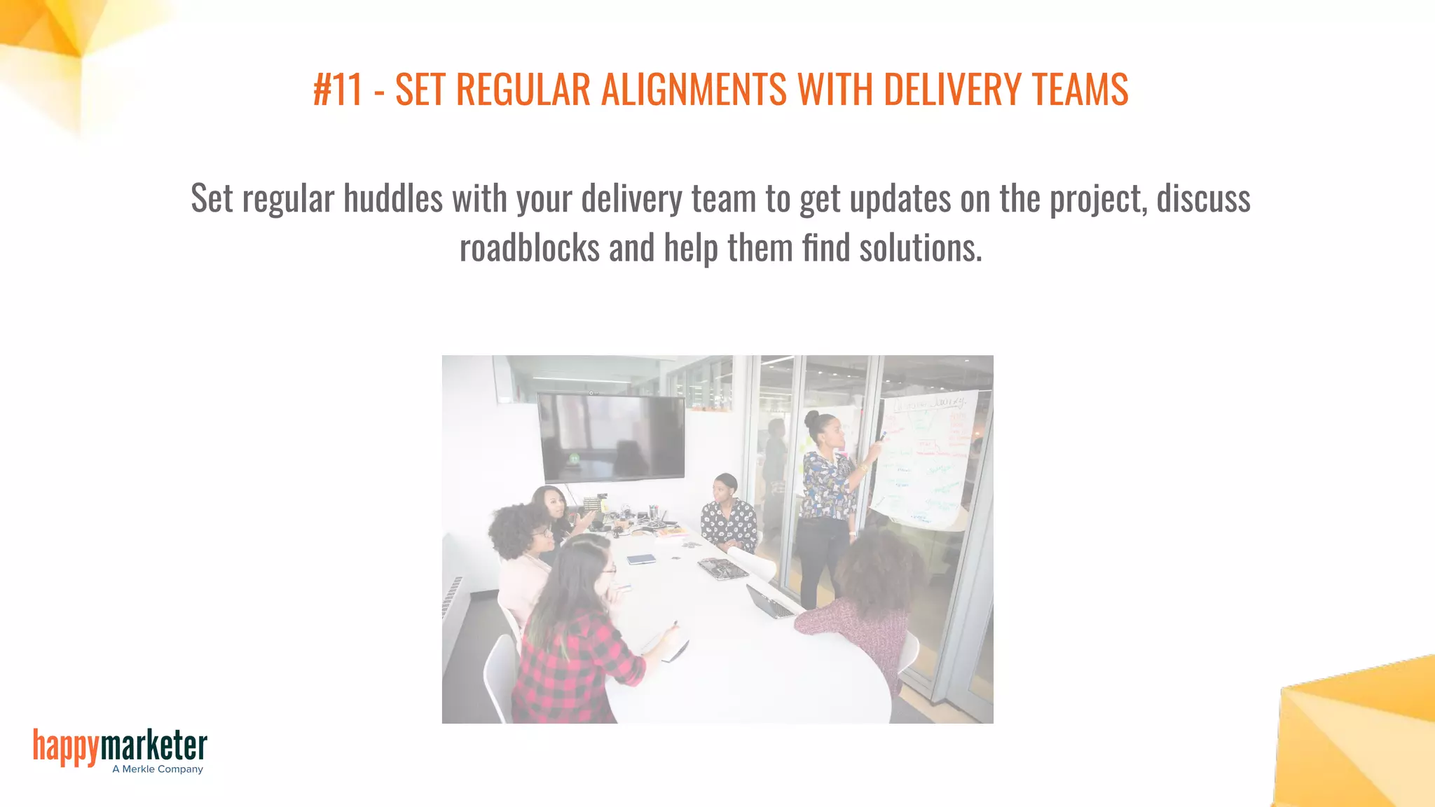 #11 - SET REGULAR ALIGNMENTS WITH DELIVERY TEAMS
Set regular huddles with your delivery team to get updates on the project, discuss
roadblocks and help them ﬁnd solutions.
 