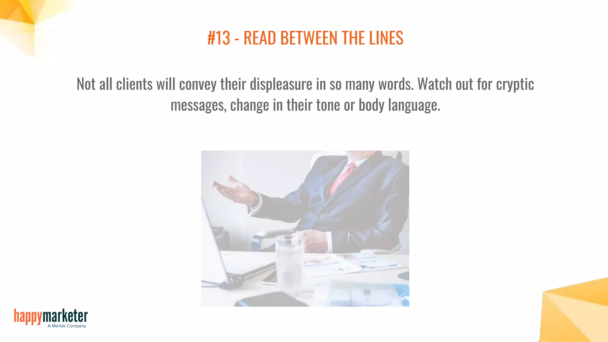 #13 - READ BETWEEN THE LINES
Not all clients will convey their displeasure in so many words. Watch out for cryptic
messages, change in their tone or body language.
 