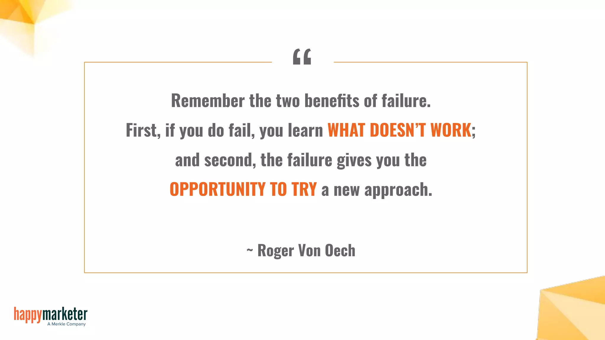 “Remember the two beneﬁts of failure.
First, if you do fail, you learn WHAT DOESN’T WORK;
and second, the failure gives you the
OPPORTUNITY TO TRY a new approach.
~ Roger Von Oech
 