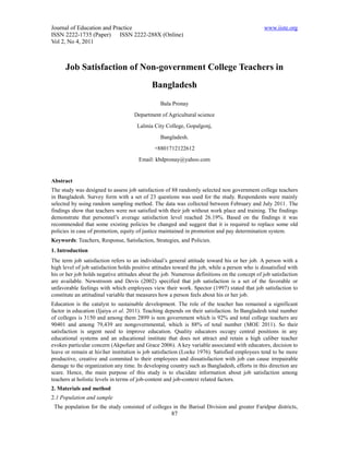 Journal of Education and Practice                                                              www.iiste.org
ISSN 2222-1735 (Paper) ISSN 2222-288X (Online)
Vol 2, No 4, 2011



      Job Satisfaction of Non-government College Teachers in
                                             Bangladesh
                                                 Bala Pronay
                                     Department of Agricultural science
                                      Lalmia City College, Gopalgonj,
                                                 Bangladesh.
                                              +8801712122612
                                       Email: kbdpronay@yahoo.com


Abstract
The study was designed to assess job satisfaction of 88 randomly selected non government college teachers
in Bangladesh. Survey form with a set of 23 questions was used for the study. Respondents were mainly
selected by using random sampling method. The data was collected between February and July 2011. The
findings show that teachers were not satisfied with their job without work place and training. The findings
demonstrate that personnel’s average satisfaction level reached 26.19%. Based on the findings it was
recommended that some existing policies be changed and suggest that it is required to replace some old
policies in case of promotion, equity of justice maintained in promotion and pay determination system.
Keywords: Teachers, Response, Satisfaction, Strategies, and Policies.
1. Introduction
The term job satisfaction refers to an individual’s general attitude toward his or her job. A person with a
high level of job satisfaction holds positive attitudes toward the job, while a person who is dissatisfied with
his or her job holds negative attitudes about the job. Numerous definitions on the concept of job satisfaction
are available. Newstroom and Devis (2002) specified that job satisfaction is a set of the favorable or
unfavorable feelings with which employees view their work. Spector (1997) stated that job satisfaction to
constitute an attitudinal variable that measures how a person feels about his or her job.
Education is the catalyst to sustainable development. The role of the teacher has remained a significant
factor in education (Ijaiya et al. 2011). Teaching depends on their satisfaction. In Bangladesh total number
of colleges is 3150 and among them 2899 is non government which is 92% and total college teachers are
90401 and among 79,439 are nongovernmental, which is 88% of total number (MOE 2011). So their
satisfaction is urgent need to improve education. Quality educators occupy central positions in any
educational systems and an educational institute that does not attract and retain a high caliber teacher
evokes particular concern (Akpofure and Grace 2006). A key variable associated with educators, decision to
leave or remain at hisher institution is job satisfaction (Locke 1976). Satisfied employees tend to be more
productive, creative and commited to their employees and dissatisfaction with job can cause irrepairable
damage to the organization any time. In developing country such as Bangladesh, efforts in this direction are
scare. Hence, the main purpose of this study is to elucidate information about job satisfaction among
teachers at holistic levels in terms of job-content and job-context related factors.
2. Materials and method
2.1 Population and sample
 The population for the study consisted of colleges in the Barisal Division and greater Faridpur districts,
                                                      87
 