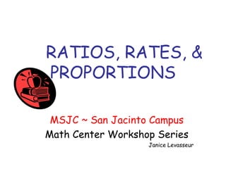 RATIOS, RATES, &
PROPORTIONS
MSJC ~ San Jacinto Campus
Math Center Workshop Series
Janice Levasseur
 