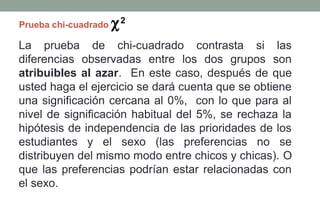 Prueba chi-cuadrado   χ2
La prueba de chi-cuadrado contrasta si las
diferencias observadas entre los dos grupos son
atribuibles al azar. En este caso, después de que
usted haga el ejercicio se dará cuenta que se obtiene
una significación cercana al 0%, con lo que para al
nivel de significación habitual del 5%, se rechaza la
hipótesis de independencia de las prioridades de los
estudiantes y el sexo (las preferencias no se
distribuyen del mismo modo entre chicos y chicas). O
que las preferencias podrían estar relacionadas con
el sexo.
 