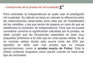 Limitaciones de la prueba de chi-cuadrado   χ2
Para contrastar la independencia se suele usar el estadígrafo
chi-cuadrado. Su cálculo se basa en calcular la diferencia entre
las observaciones observadas para cada par de modalidades
de las variables, y las que serían de esperar en caso de que se
satisficiese la condición de independencia. Para que se pueda
considerar correcta la significación calculada por la prueba, se
debe cumplir que las frecuencias esperadas no sean muy
pequeñas (inferiores a 5) más que en unas pocas celdas. Si es
en muchas celdas donde esto ocurre (más del 20% por
ejemplo) se debe usar una prueba que no incluya
aproximaciones, como la prueba exacta de Fisher. Esta la
ofrece cualquier programa como opción cuando se hace este
tipo de contrastes.
 