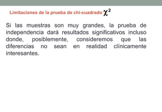 Limitaciones de la prueba de chi-cuadrado   χ2
Si las muestras son muy grandes, la prueba de
independencia dará resultados significativos incluso
donde, posiblemente, consideremos que las
diferencias no sean en realidad clínicamente
interesantes.
 