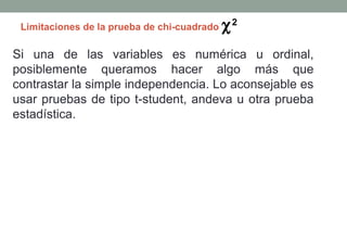 Limitaciones de la prueba de chi-cuadrado   χ2
Si una de las variables es numérica u ordinal,
posiblemente queramos hacer algo más que
contrastar la simple independencia. Lo aconsejable es
usar pruebas de tipo t-student, andeva u otra prueba
estadística.
 