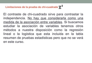 Limitaciones de la prueba de chi-cuadrado   χ2
El contraste de chi-cuadrado sirve para contrastar la
independencia. No hay que considerarla como una
medida de la asociación entre variables. Si buscamos
estudiar la asociación de variables tenemos otros
métodos a nuestra disposición como la regresión
lineal o la logística que esta incluida en la tabla
resumen de pruebas estadísticas pero que no se verá
en este curso.
 