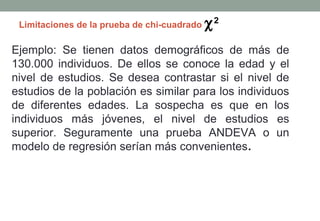 Limitaciones de la prueba de chi-cuadrado   χ2
Ejemplo: Se tienen datos demográficos de más de
130.000 individuos. De ellos se conoce la edad y el
nivel de estudios. Se desea contrastar si el nivel de
estudios de la población es similar para los individuos
de diferentes edades. La sospecha es que en los
individuos más jóvenes, el nivel de estudios es
superior. Seguramente una prueba ANDEVA o un
modelo de regresión serían más convenientes.
 