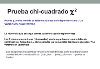 Prueba chi-cuadrado χ                                             2

Prueba χ2 como medida de relación: El caso de independencia de          dos
variables cualitativas


La hipótesis nula será que ambas variables sean independientes

Las frecuencias empíricas (observadas) son las que tenemos en la tabla de
contingencia. Ahora bien, ¿cómo calcular las frecuencias teóricas (esperadas)? Lo
veremos en un minuto


 Bajo la hipótesis nula (ambas variables independientes), dicho estadígrafo sigue
 una distribución chi-cuadrado con (num_filas-1)*(num_columnas-1) grados de
 libertad
 