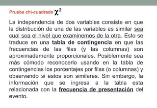 Prueba chi-cuadrado   χ2
La independencia de dos variables consiste en que
la distribución de una de las variables es similar sea
cual sea el nivel que examinemos de la otra. Esto se
traduce en una tabla de contingencia en que las
frecuencias de las filas (y las columnas) son
aproximadamente proporcionales. Posiblemente sea
más cómodo reconocerlo usando en la tabla de
contingencias los porcentajes por filas (o columnas) y
observando si estos son similares. Sin embargo, la
información que se ingresa a la tabla esta
relacionada con la frecuencia de presentación del
evento.
 