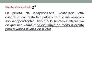 Prueba chi-cuadrado   χ2
La prueba de independencia ji-cuadrado (chi-
cuadrado) contrasta la hipótesis de que las variables
son independientes, frente a la hipótesis alternativa
de que una variable se distribuye de modo diferente
para diversos niveles de la otra.
 