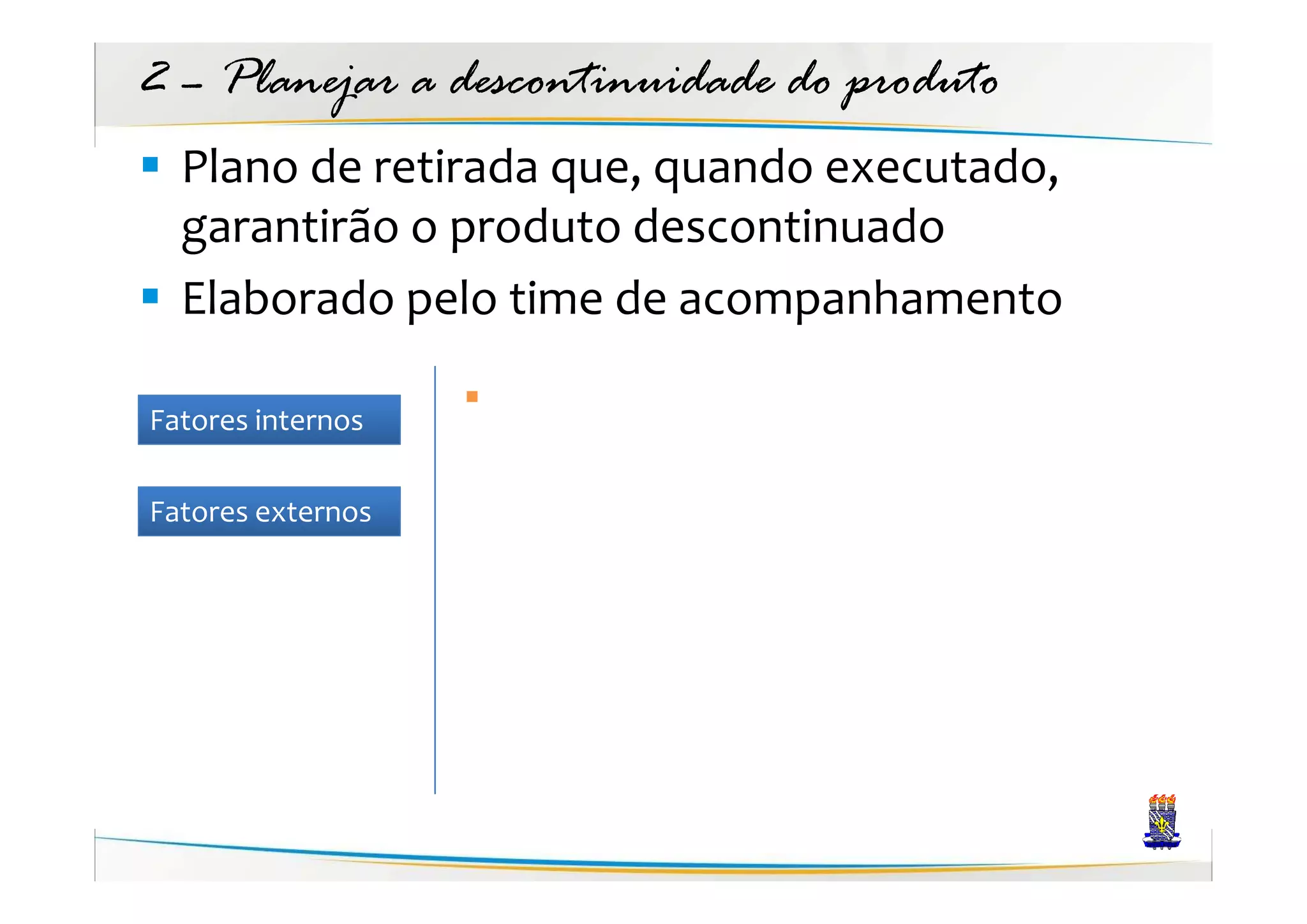 2 – Planejar a descontinuidade do produto
  Plano de retirada que, quando executado,
  garantirão o produto descontinuado
  Elaborado pelo time de acompanhamento

Fatores internos

Fatores externos
 