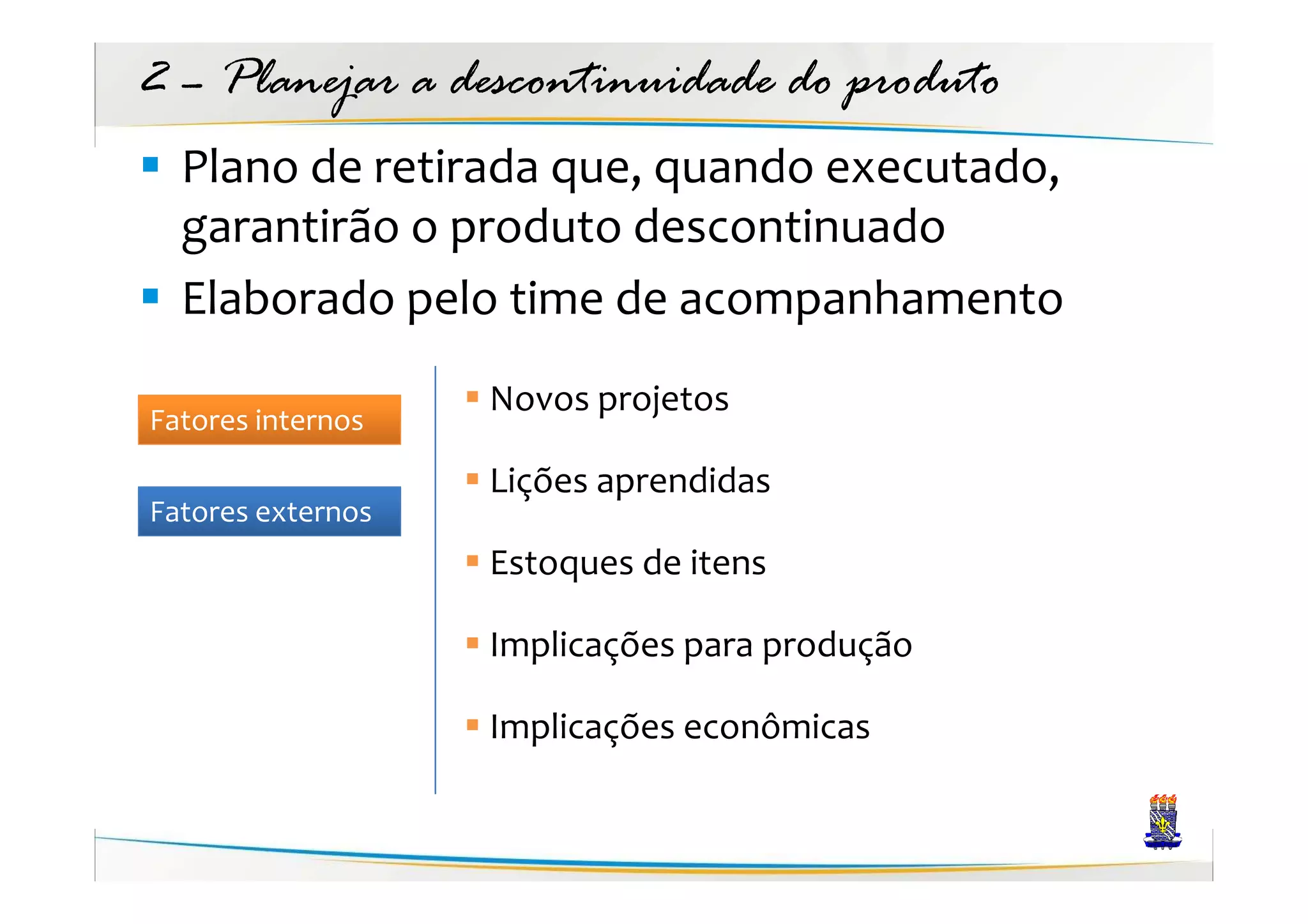 2 – Planejar a descontinuidade do produto
  Plano de retirada que, quando executado,
  garantirão o produto descontinuado
  Elaborado pelo time de acompanhamento
                   Novos projetos
Fatores internos
                   Lições aprendidas
Fatores externos
                   Estoques de itens

                   Implicações para produção

                   Implicações econômicas
 