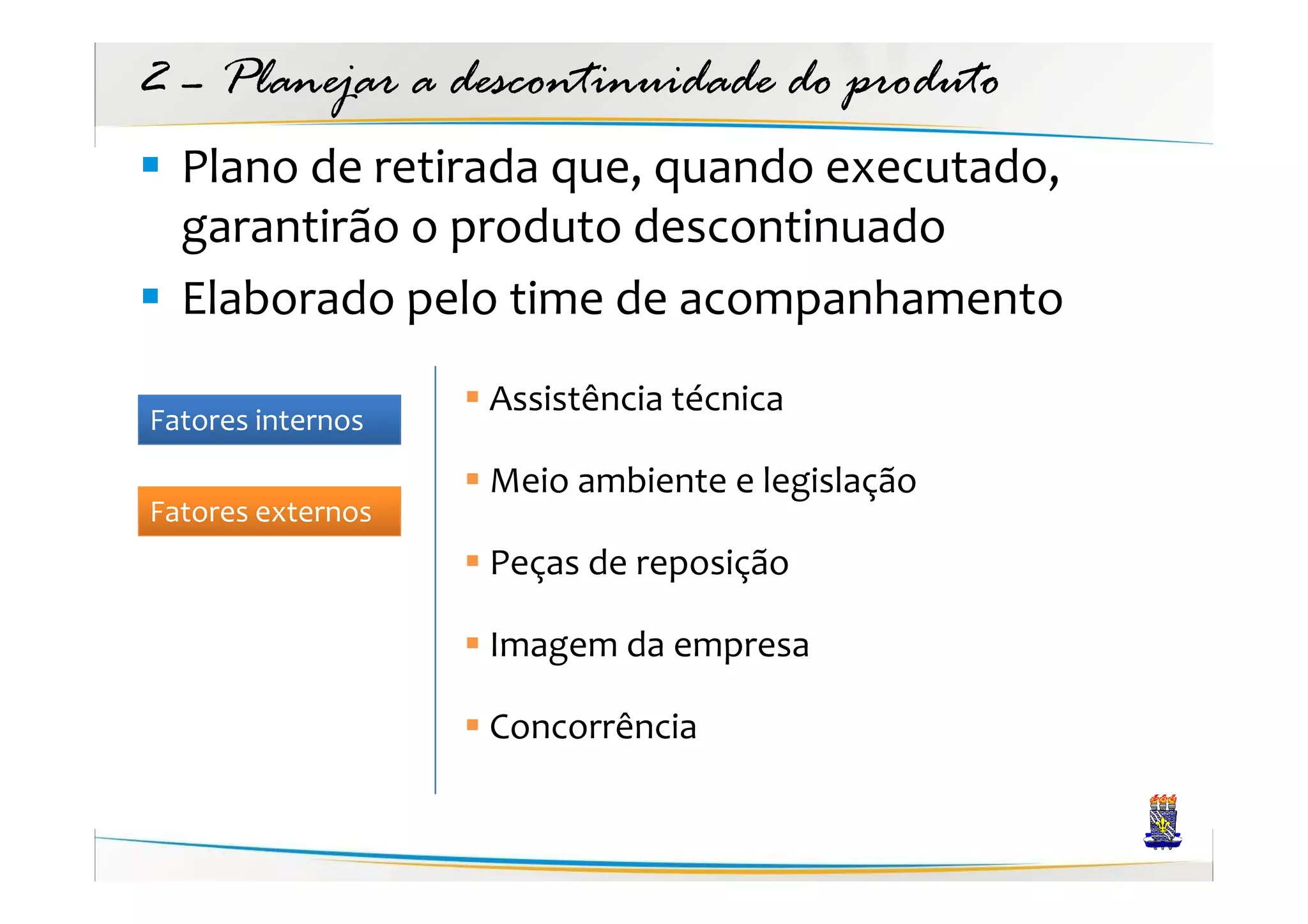 2 – Planejar a descontinuidade do produto
  Plano de retirada que, quando executado,
  garantirão o produto descontinuado
  Elaborado pelo time de acompanhamento
                   Assistência técnica
Fatores internos
                   Meio ambiente e legislação
Fatores externos
                   Peças de reposição

                   Imagem da empresa

                   Concorrência
 