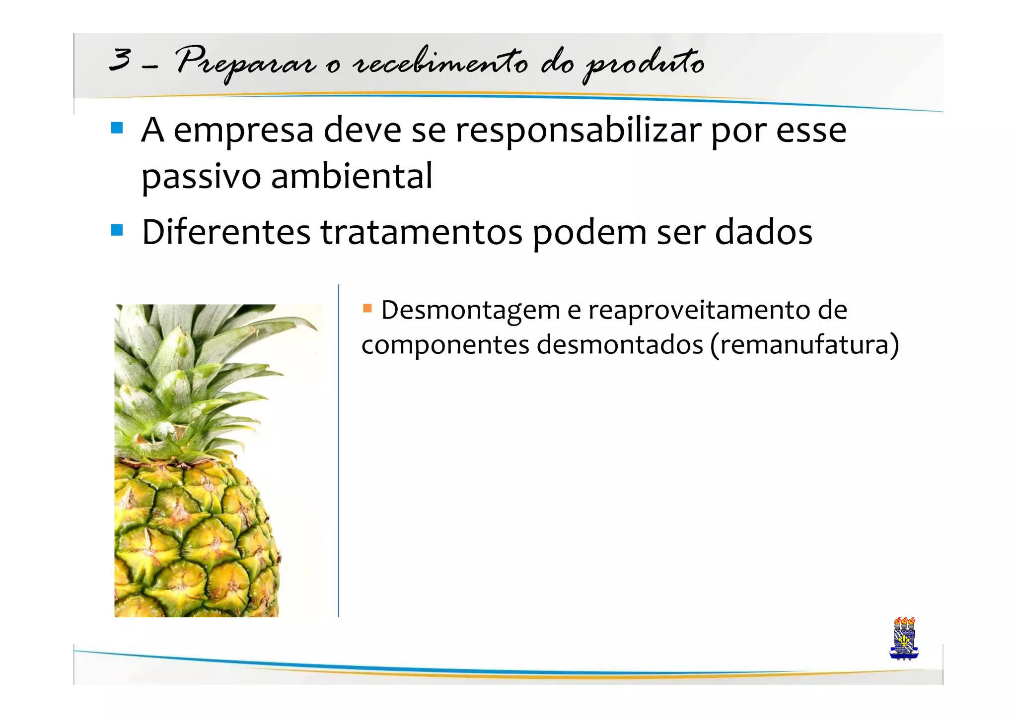 3 – Preparar o recebimento do produto
  A empresa deve se responsabilizar por esse
  passivo ambiental
  Diferentes tratamentos podem ser dados
                Desmontagem e reaproveitamento de
               componentes desmontados (remanufatura)
 