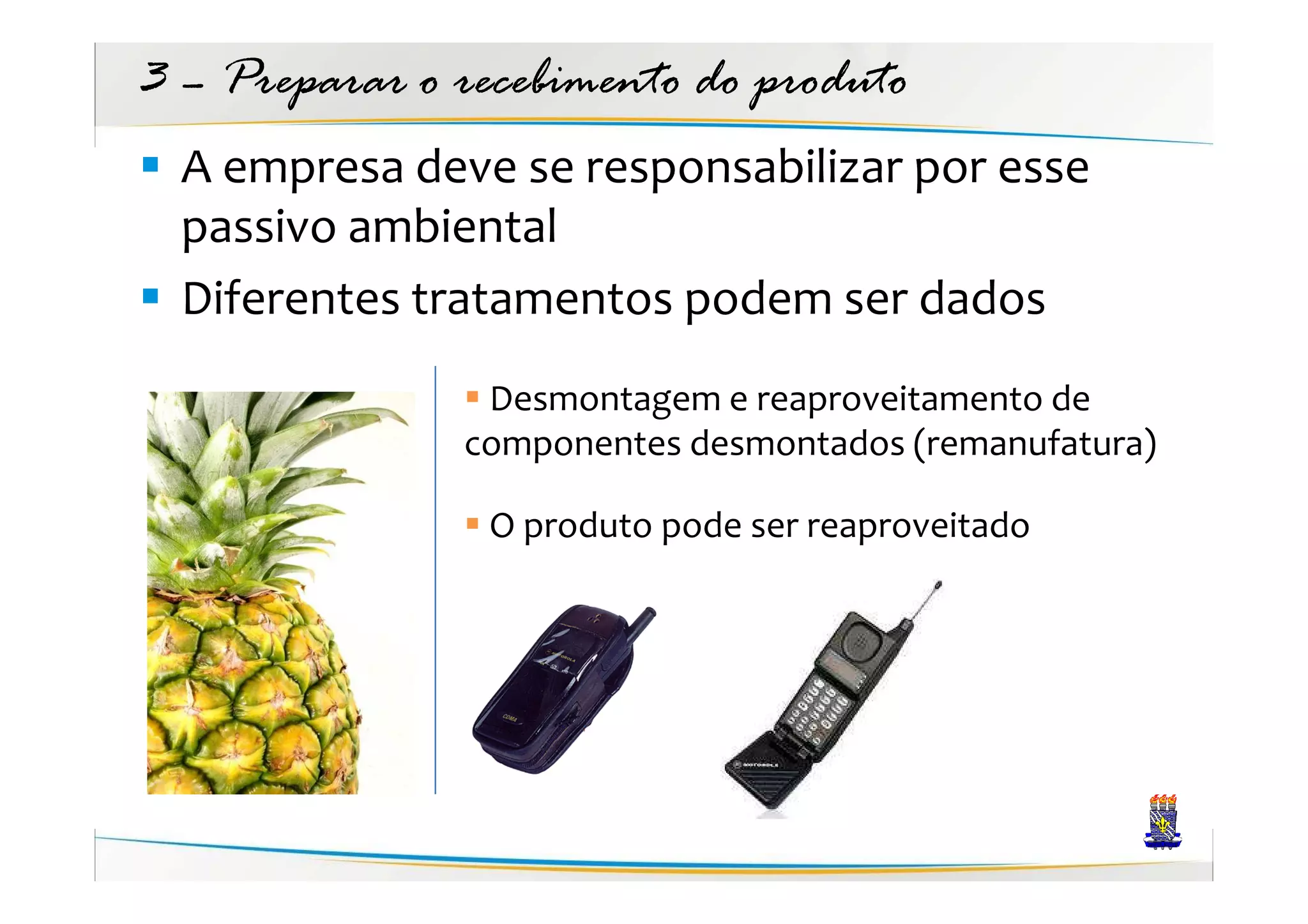 3 – Preparar o recebimento do produto
  A empresa deve se responsabilizar por esse
  passivo ambiental
  Diferentes tratamentos podem ser dados
                Desmontagem e reaproveitamento de
               componentes desmontados (remanufatura)

                O produto pode ser reaproveitado
 