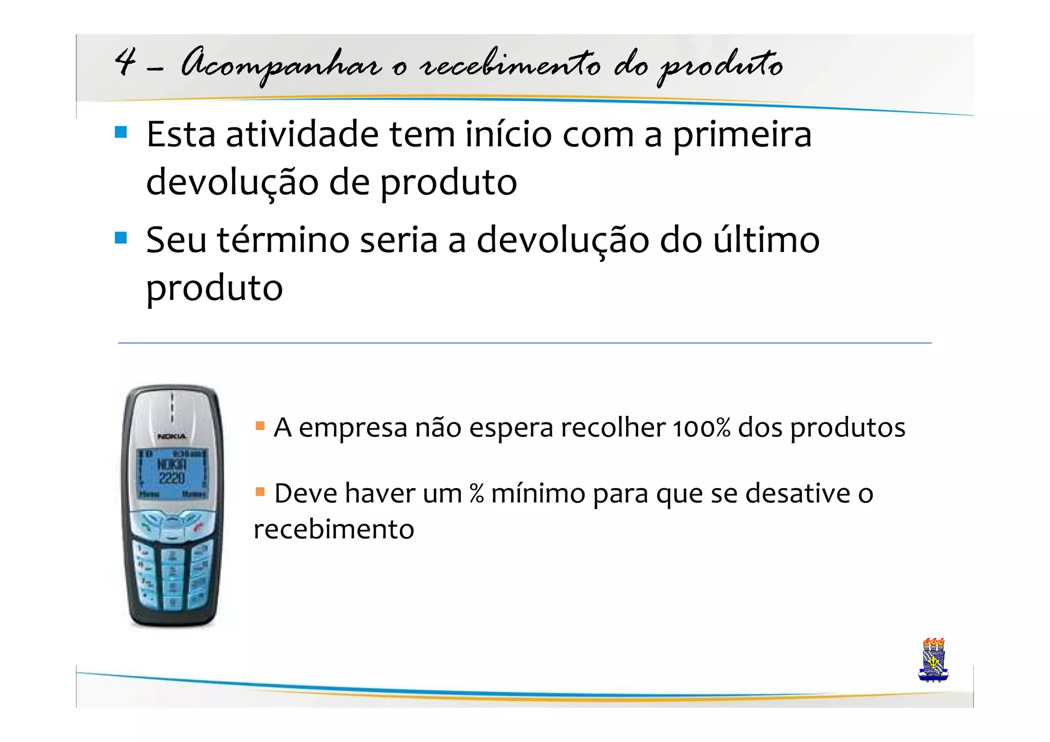 4 – Acompanhar o recebimento do produto
 Esta atividade tem início com a primeira
 devolução de produto
 Seu término seria a devolução do último
 produto


         A empresa não espera recolher 100% dos produtos

          Deve haver um % mínimo para que se desative o
        recebimento
 
