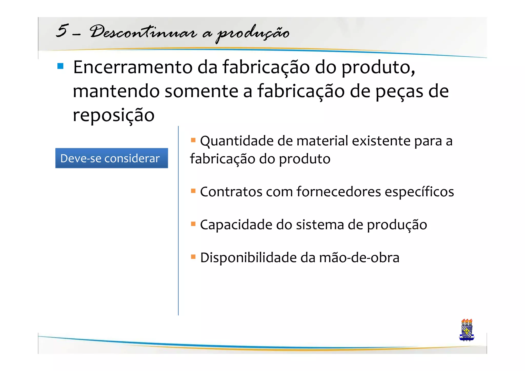 5 – Descontinuar a produção
  Encerramento da fabricação do produto,
  mantendo somente a fabricação de peças de
  reposição
                       Quantidade de material existente para a
Deve-se considerar   fabricação do produto

                      Contratos com fornecedores específicos

                      Capacidade do sistema de produção

                      Disponibilidade da mão-de-obra
 