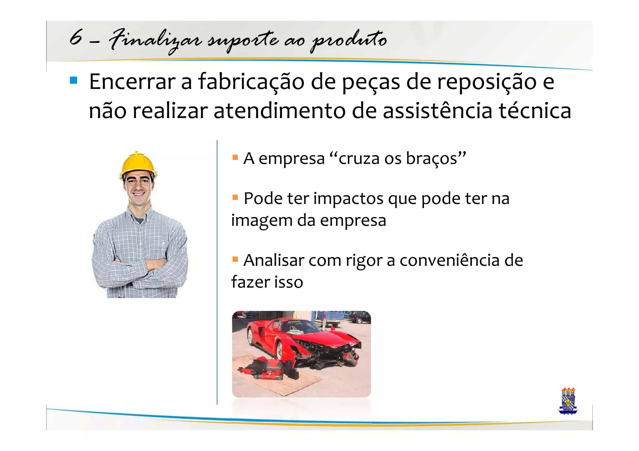 6 – Finalizar suporte ao produto
  Encerrar a fabricação de peças de reposição e
  não realizar atendimento de assistência técnica
                 A empresa “cruza os braços”

                  Pode ter impactos que pode ter na
                imagem da empresa

                  Analisar com rigor a conveniência de
                fazer isso
 