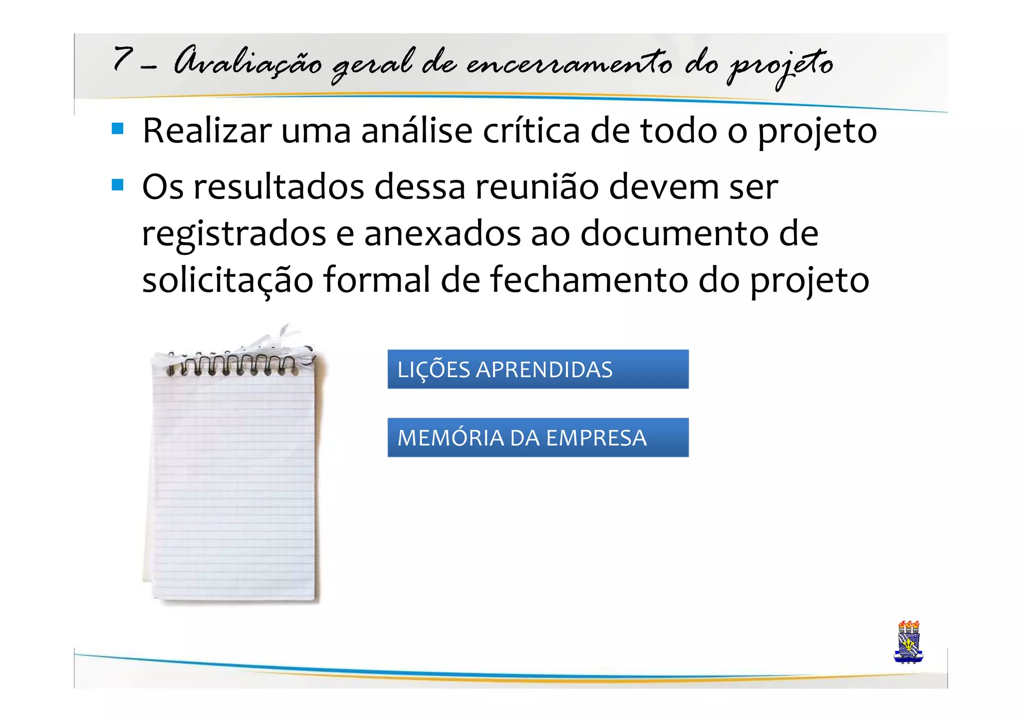 7 – Avaliação geral de encerramento do projeto
  Realizar uma análise crítica de todo o projeto
  Os resultados dessa reunião devem ser
  registrados e anexados ao documento de
  solicitação formal de fechamento do projeto

                  LIÇÕES APRENDIDAS

                  MEMÓRIA DA EMPRESA
 