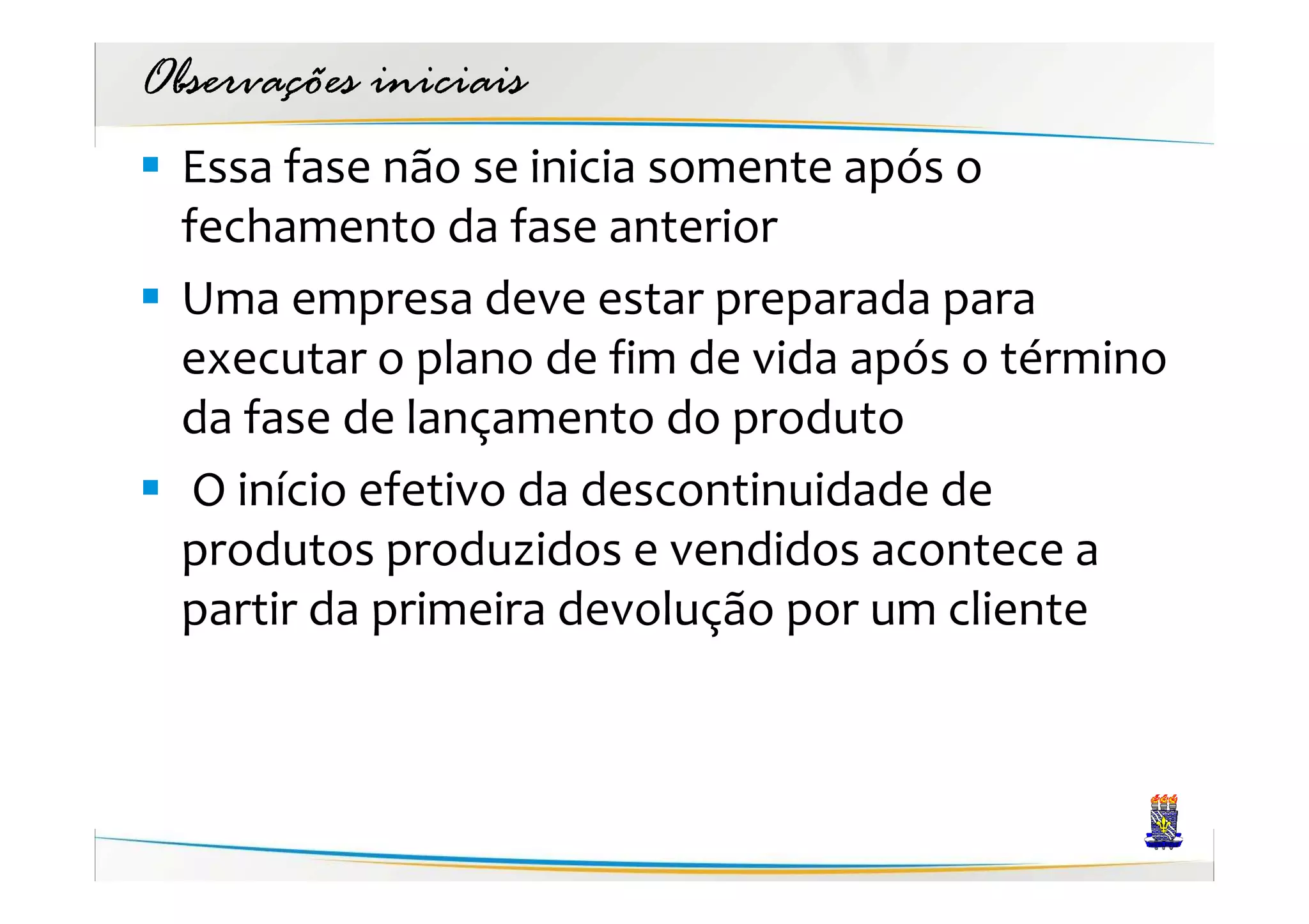 Observações iniciais
  Essa fase não se inicia somente após o
  fechamento da fase anterior
  Uma empresa deve estar preparada para
  executar o plano de fim de vida após o término
  da fase de lançamento do produto
   O início efetivo da descontinuidade de
  produtos produzidos e vendidos acontece a
  partir da primeira devolução por um cliente
 