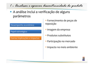 1 – Analisar e aprovar descontinuidade do produto
  A análise inclui a verificação de alguns
  parâmetros
                                  Fornecimento de peças de
Desempenho econômico
                                reposição

                                 Imagem da empresa
Papel estratégico
                                 Produtos substitutos
Outras implicações e impactos
                                 Participação no mercado

                                 Impacto no meio ambiente
 