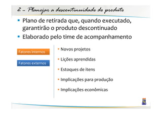 2 – Planejar a descontinuidade do produto
  Plano de retirada que, quando executado,
  garantirão o produto descontinuado
  Elaborado pelo time de acompanhamento
                   Novos projetos
Fatores internos
                   Lições aprendidas
Fatores externos
                   Estoques de itens

                   Implicações para produção

                   Implicações econômicas
 