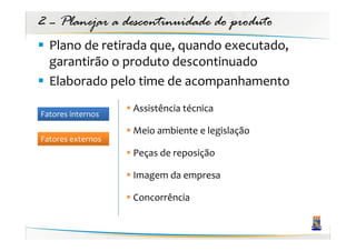 2 – Planejar a descontinuidade do produto
  Plano de retirada que, quando executado,
  garantirão o produto descontinuado
  Elaborado pelo time de acompanhamento
                   Assistência técnica
Fatores internos
                   Meio ambiente e legislação
Fatores externos
                   Peças de reposição

                   Imagem da empresa

                   Concorrência
 