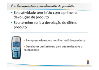 4 – Acompanhar o recebimento do produto
 Esta atividade tem início com a primeira
 devolução de produto
 Seu término seria a devolução do último
 produto


         A empresa não espera recolher 100% dos produtos

          Deve haver um % mínimo para que se desative o
        recebimento
 