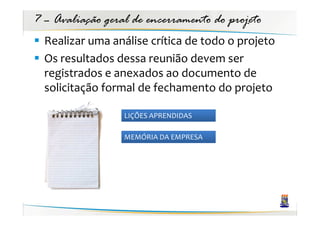 7 – Avaliação geral de encerramento do projeto
  Realizar uma análise crítica de todo o projeto
  Os resultados dessa reunião devem ser
  registrados e anexados ao documento de
  solicitação formal de fechamento do projeto

                  LIÇÕES APRENDIDAS

                  MEMÓRIA DA EMPRESA
 