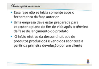 Observações iniciais
  Essa fase não se inicia somente após o
  fechamento da fase anterior
  Uma empresa deve estar preparada para
  executar o plano de fim de vida após o término
  da fase de lançamento do produto
   O início efetivo da descontinuidade de
  produtos produzidos e vendidos acontece a
  partir da primeira devolução por um cliente
 
