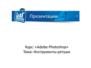 Курс: «Adobe Photoshop»
Тема: Инструменты ретуши
 