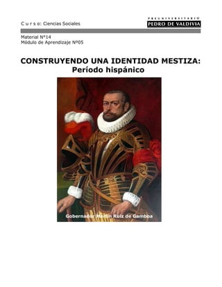 C u r s o: Ciencias Sociales


Material N°14
Módulo de Aprendizaje Nº05



CONSTRUYENDO UNA IDENTIDAD MESTIZA:
         Período hispánico




                     Gobernador Martín Ruiz de Gamboa
 